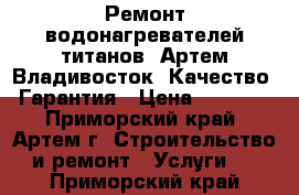 Ремонт водонагревателей титанов. Артем Владивосток. Качество. Гарантия › Цена ­ 1 000 - Приморский край, Артем г. Строительство и ремонт » Услуги   . Приморский край